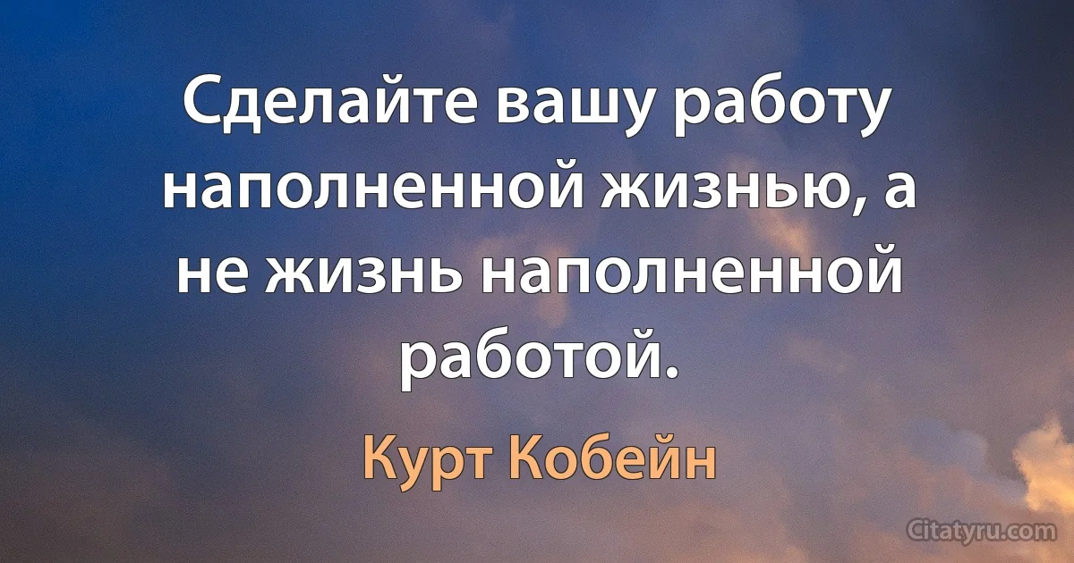 Сделайте вашу работу наполненной жизнью, а не жизнь наполненной работой. (Курт Кобейн)