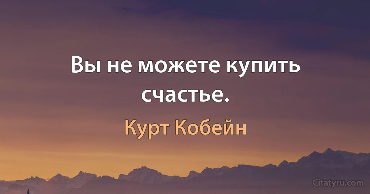 Вы не можете купить счастье. (Курт Кобейн)