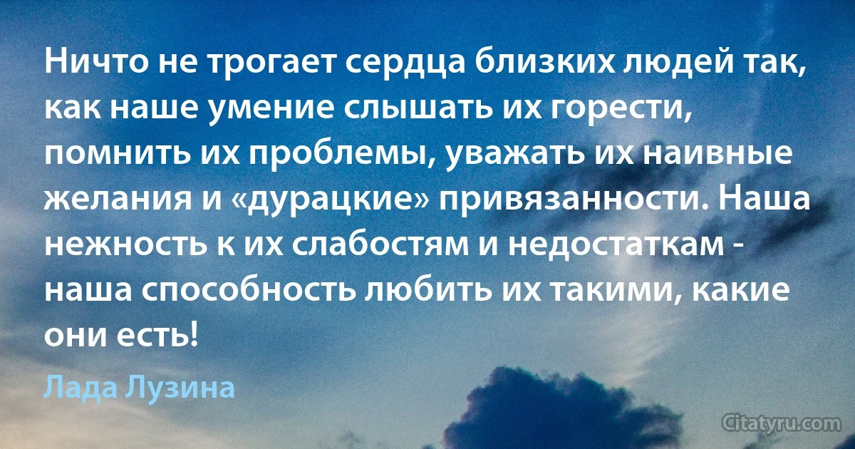 Ничто не трогает сердца близких людей так, как наше умение слышать их горести, помнить их проблемы, уважать их наивные желания и «дурацкие» привязанности. Наша нежность к их слабостям и недостаткам - наша способность любить их такими, какие они есть! (Лада Лузина)