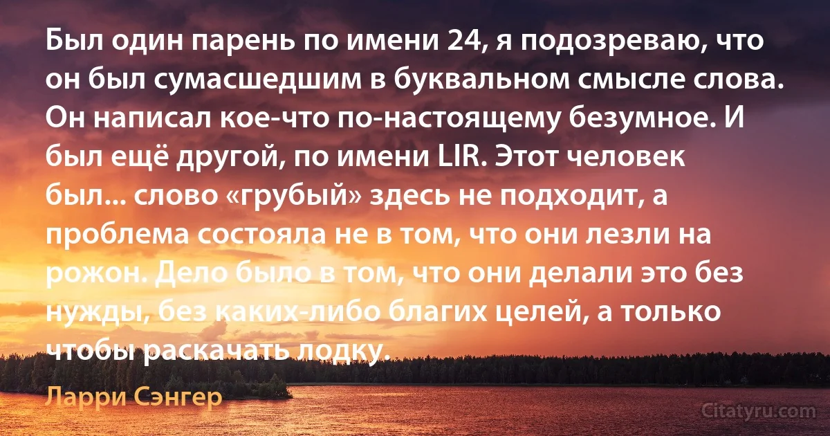 Был один парень по имени 24, я подозреваю, что он был сумасшедшим в буквальном смысле слова. Он написал кое-что по-настоящему безумное. И был ещё другой, по имени LIR. Этот человек был... слово «грубый» здесь не подходит, а проблема состояла не в том, что они лезли на рожон. Дело было в том, что они делали это без нужды, без каких-либо благих целей, а только чтобы раскачать лодку. (Ларри Сэнгер)