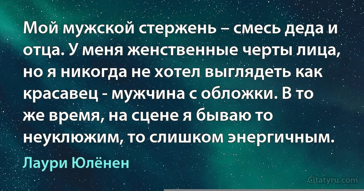 Мой мужской стержень – смесь деда и отца. У меня женственные черты лица, но я никогда не хотел выглядеть как красавец - мужчина с обложки. В то же время, на сцене я бываю то неуклюжим, то слишком энергичным. (Лаури Юлёнен)