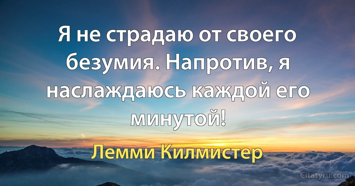 Я не страдаю от своего безумия. Напротив, я наслаждаюсь каждой его минутой! (Лемми Килмистер)