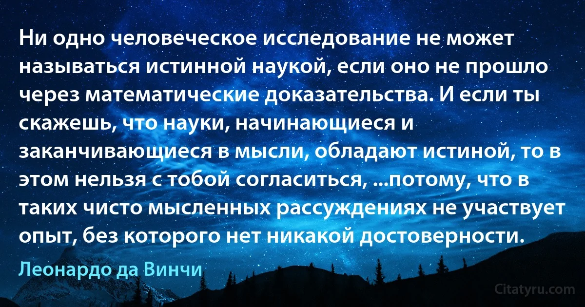 Ни одно человеческое исследование не может называться истинной наукой, если оно не прошло через математические доказательства. И если ты скажешь, что науки, начинающиеся и заканчивающиеся в мысли, обладают истиной, то в этом нельзя с тобой согласиться, ...потому, что в таких чисто мысленных рассуждениях не участвует опыт, без которого нет никакой достоверности. (Леонардо да Винчи)