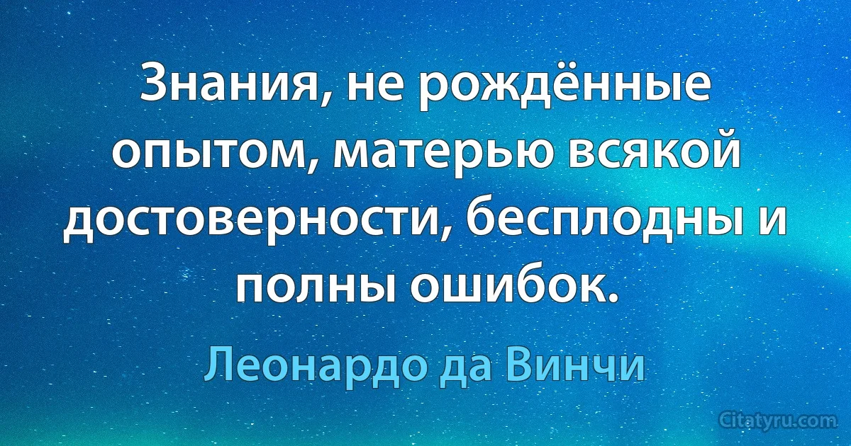 Знания, не рождённые опытом, матерью всякой достоверности, бесплодны и полны ошибок. (Леонардо да Винчи)