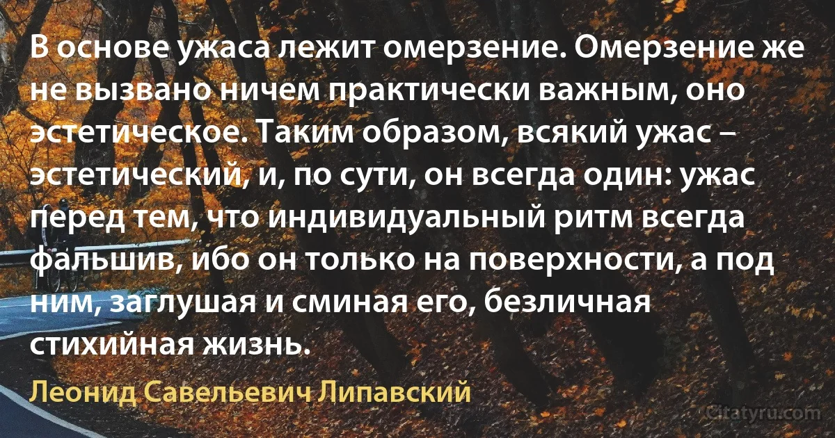 В основе ужаса лежит омерзение. Омерзение же не вызвано ничем практически важным, оно эстетическое. Таким образом, всякий ужас – эстетический, и, по сути, он всегда один: ужас перед тем, что индивидуальный ритм всегда фальшив, ибо он только на поверхности, а под ним, заглушая и сминая его, безличная стихийная жизнь. (Леонид Савельевич Липавский)