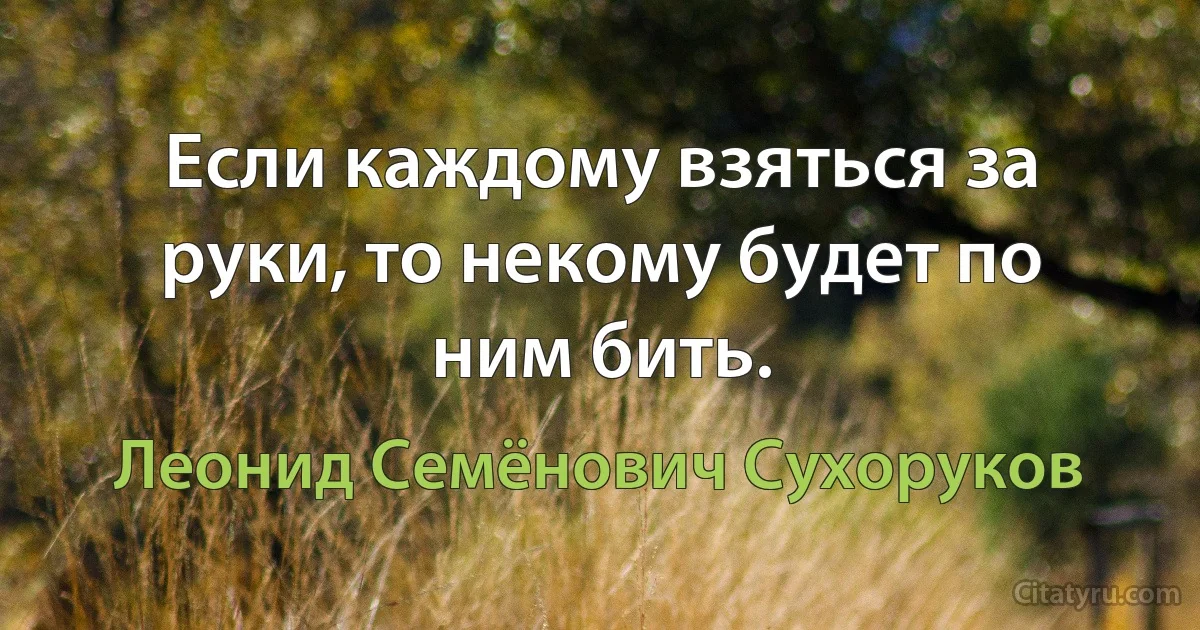 Если каждому взяться за руки, то некому будет по ним бить. (Леонид Семёнович Сухоруков)