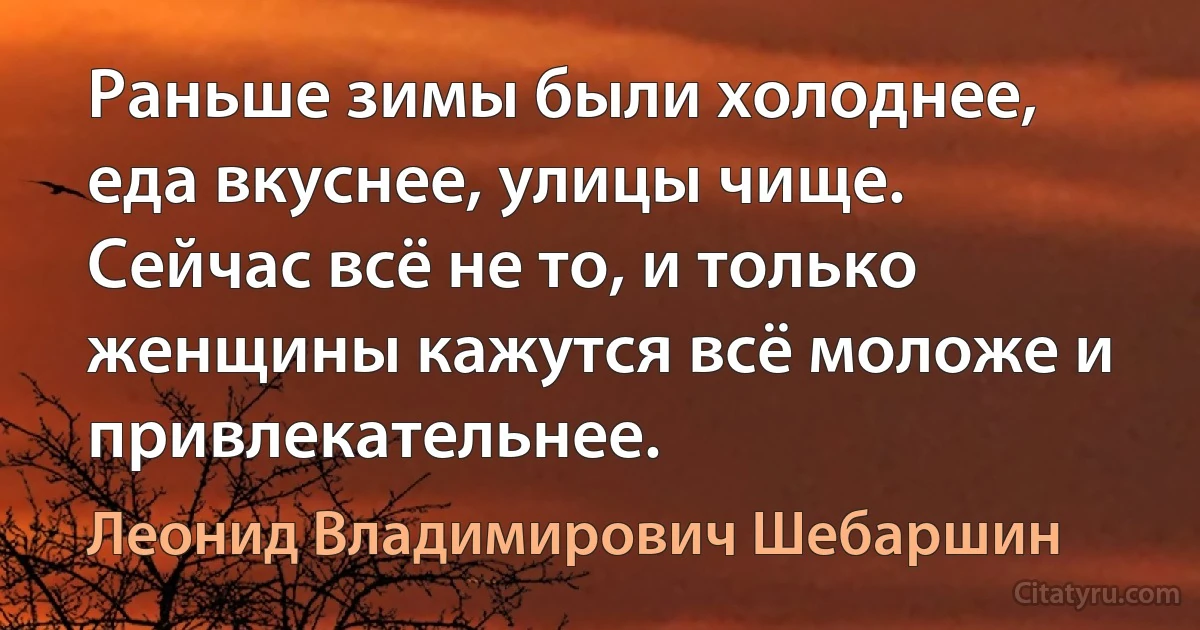 Раньше зимы были холоднее, еда вкуснее, улицы чище. Сейчас всё не то, и только женщины кажутся всё моложе и привлекательнее. (Леонид Владимирович Шебаршин)