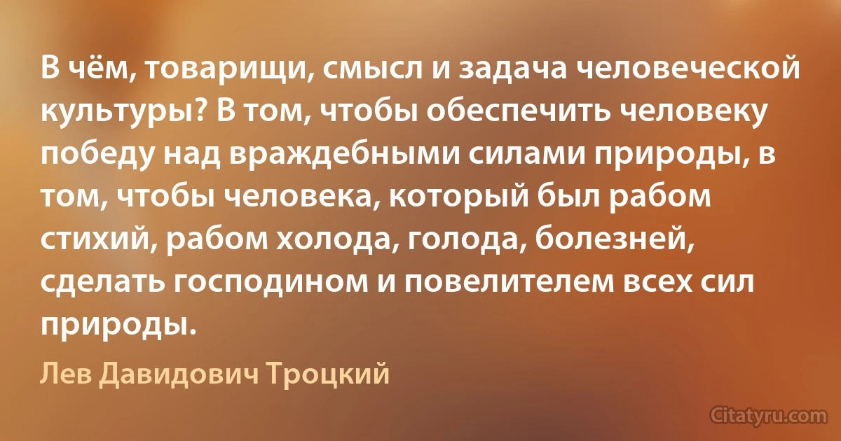 В чём, товарищи, смысл и задача человеческой культуры? В том, чтобы обеспечить человеку победу над враждебными силами природы, в том, чтобы человека, который был рабом стихий, рабом холода, голода, болезней, сделать господином и повелителем всех сил природы. (Лев Давидович Троцкий)