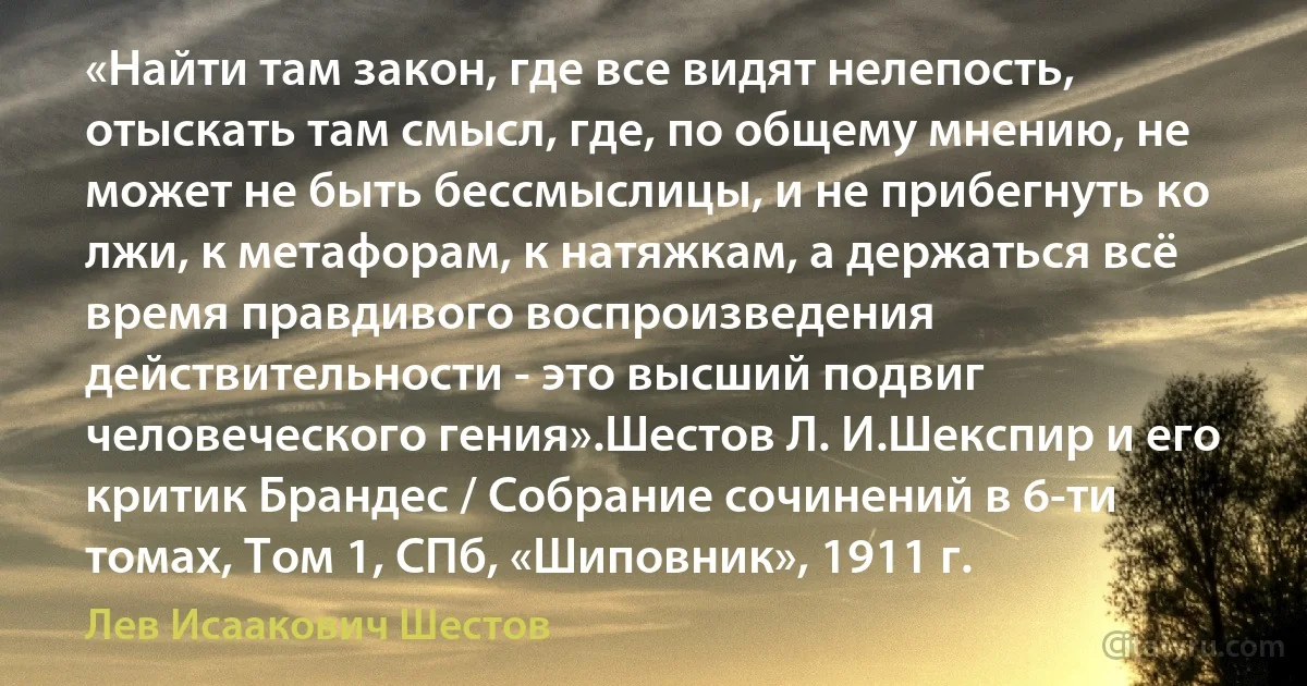 «Найти там закон, где все видят нелепость, отыскать там смысл, где, по общему мнению, не может не быть бессмыслицы, и не прибегнуть ко лжи, к метафорам, к натяжкам, а держаться всё время правдивого воспроизведения действительности - это высший подвиг человеческого гения».Шестов Л. И.Шекспир и его критик Брандес / Собрание сочинений в 6-ти томах, Том 1, СПб, «Шиповник», 1911 г. (Лев Исаакович Шестов)