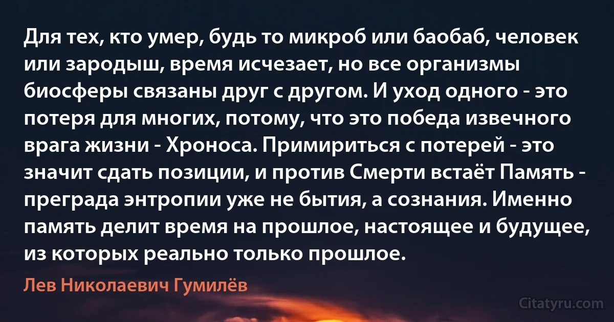 Для тех, кто умер, будь то микроб или баобаб, человек или зародыш, время исчезает, но все организмы биосферы связаны друг с другом. И уход одного - это потеря для многих, потому, что это победа извечного врага жизни - Хроноса. Примириться с потерей - это значит сдать позиции, и против Смерти встаёт Память - преграда энтропии уже не бытия, а сознания. Именно память делит время на прошлое, настоящее и будущее, из которых реально только прошлое. (Лев Николаевич Гумилёв)