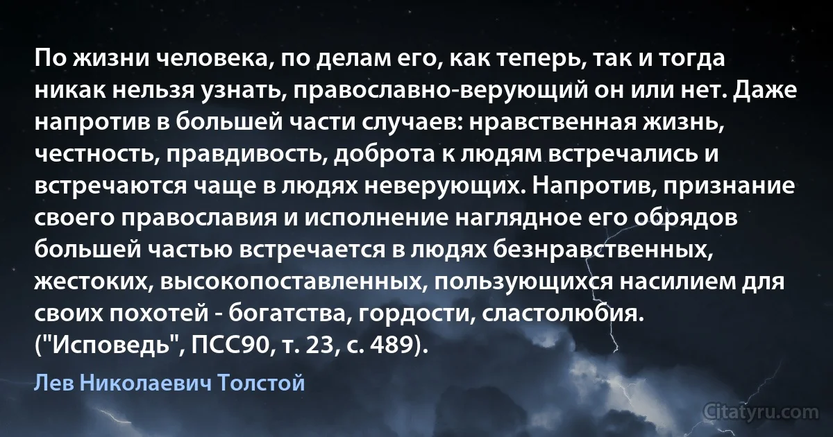 По жизни человека, по делам его, как теперь, так и тогда никак нельзя узнать, православно-верующий он или нет. Даже напротив в большей части случаев: нравственная жизнь, честность, правдивость, доброта к людям встречались и встречаются чаще в людях неверующих. Напротив, признание своего православия и исполнение наглядное его обрядов большей частью встречается в людях безнравственных, жестоких, высокопоставленных, пользующихся насилием для своих похотей - богатства, гордости, сластолюбия. ("Исповедь", ПСС90, т. 23, с. 489). (Лев Николаевич Толстой)