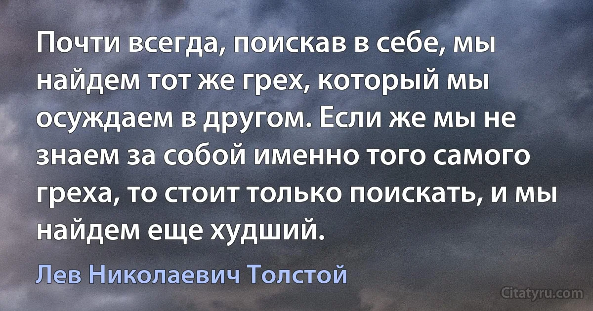 Почти всегда, поискав в себе, мы найдем тот же грех, который мы осуждаем в другом. Если же мы не знаем за собой именно того самого греха, то стоит только поискать, и мы найдем еще худший. (Лев Николаевич Толстой)