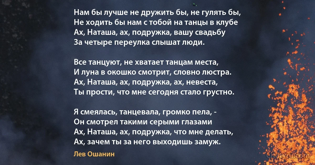 Нам бы лучше не дружить бы, не гулять бы, 
Не ходить бы нам с тобой на танцы в клубе 
Ах, Наташа, ах, подружка, вашу свадьбу 
За четыре переулка слышат люди. 

Все танцуют, не хватает танцам места, 
И луна в окошко смотрит, словно люстра. 
Ах, Наташа, ах, подружка, ах, невеста, 
Ты прости, что мне сегодня стало грустно. 

Я смеялась, танцевала, громко пела, -
Он смотрел такими серыми глазами 
Ах, Наташа, ах, подружка, что мне делать, 
Ах, зачем ты за него выходишь замуж. (Лев Ошанин)