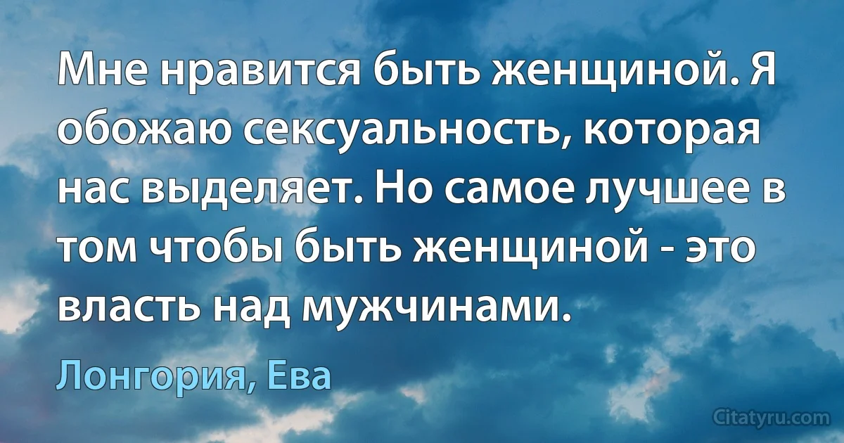 Мне нравится быть женщиной. Я обожаю сексуальность, которая нас выделяет. Но самое лучшее в том чтобы быть женщиной - это власть над мужчинами. (Лонгория, Ева)