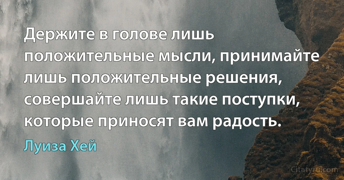 Держите в голове лишь положительные мысли, принимайте лишь положительные решения, совершайте лишь такие поступки, которые приносят вам радость. (Луиза Хей)