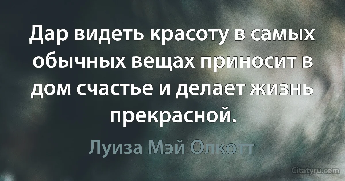 Дар видеть красоту в самых обычных вещах приносит в дом счастье и делает жизнь прекрасной. (Луиза Мэй Олкотт)