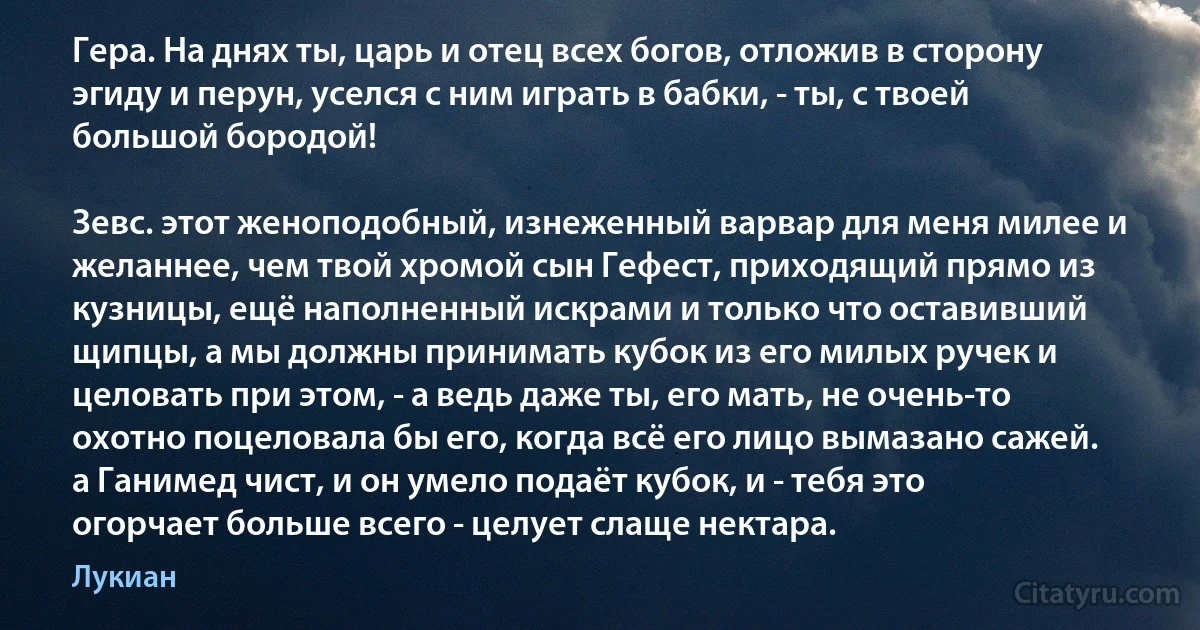 Гера. На днях ты, царь и отец всех богов, отложив в сторону эгиду и перун, уселся с ним играть в бабки, - ты, с твоей большой бородой!

Зевс. этот женоподобный, изнеженный варвар для меня милее и желаннее, чем твой хромой сын Гефест, приходящий прямо из кузницы, ещё наполненный искрами и только что оставивший щипцы, а мы должны принимать кубок из его милых ручек и целовать при этом, - а ведь даже ты, его мать, не очень-то охотно поцеловала бы его, когда всё его лицо вымазано сажей. а Ганимед чист, и он умело подаёт кубок, и - тебя это огорчает больше всего - целует слаще нектара. (Лукиан)