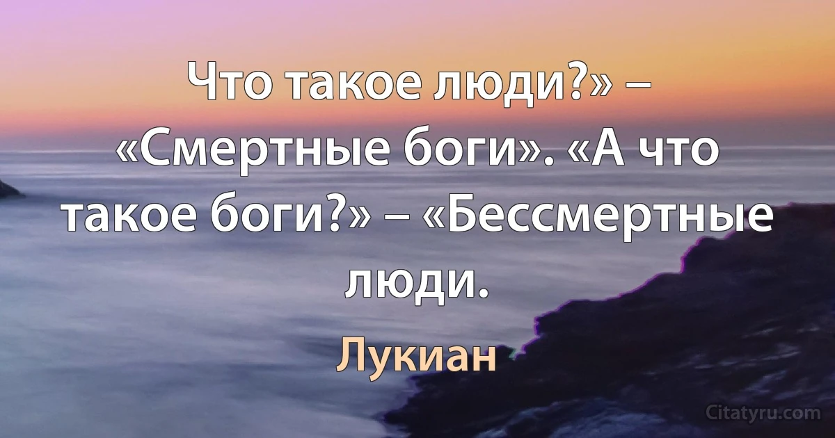 Что такое люди?» – «Смертные боги». «А что такое боги?» – «Бессмертные люди. (Лукиан)