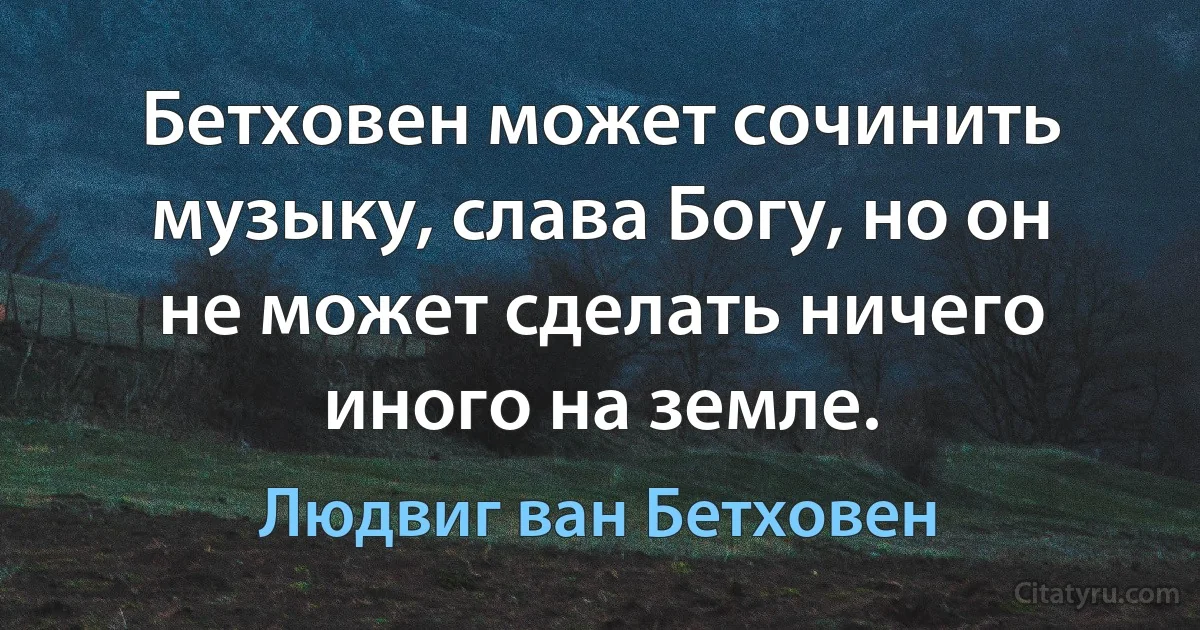 Бетховен может сочинить музыку, слава Богу, но он не может сделать ничего иного на земле. (Людвиг ван Бетховен)