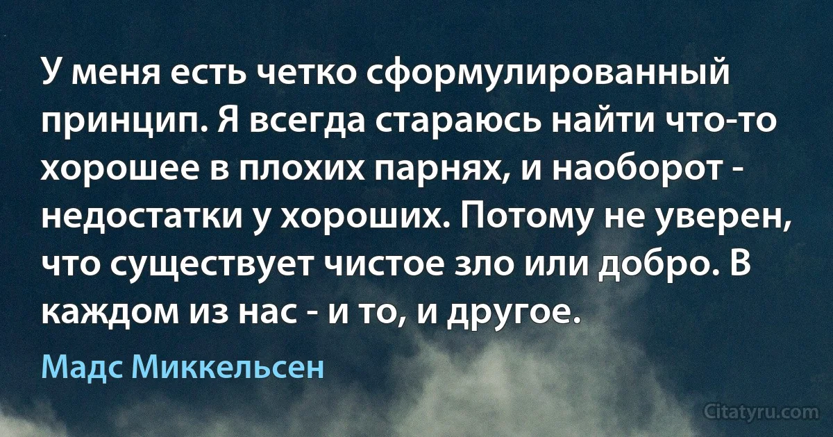 У меня есть четко сформулированный принцип. Я всегда стараюсь найти что-то хорошее в плохих парнях, и наоборот - недостатки у хороших. Потому не уверен, что существует чистое зло или добро. В каждом из нас - и то, и другое. (Мадс Миккельсен)