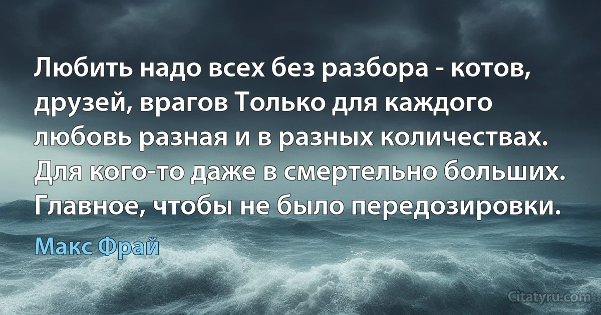 Любить надо всех без разбора - котов, друзей, врагов Только для каждого любовь разная и в разных количествах. Для кого-то даже в смертельно больших.
Главное, чтобы не было передозировки. (Макс Фрай)