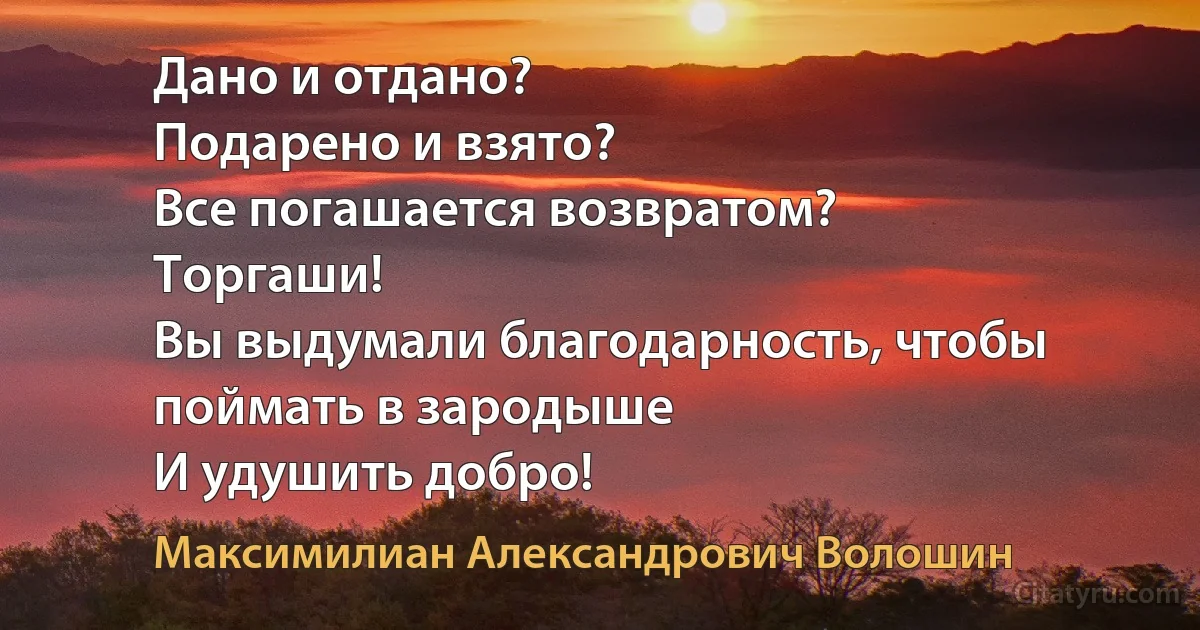 Дано и отдано?
Подарено и взято?
Все погашается возвратом?
Торгаши!
Вы выдумали благодарность, чтобы поймать в зародыше
И удушить добро! (Максимилиан Александрович Волошин)