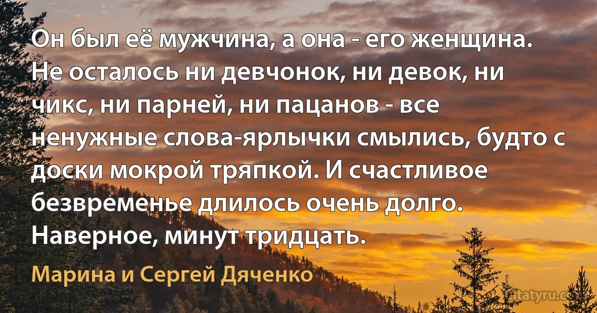 Он был её мужчина, а она - его женщина. Не осталось ни девчонок, ни девок, ни чикс, ни парней, ни пацанов - все ненужные слова-ярлычки смылись, будто с доски мокрой тряпкой. И счастливое безвременье длилось очень долго. Наверное, минут тридцать. (Марина и Сергей Дяченко)