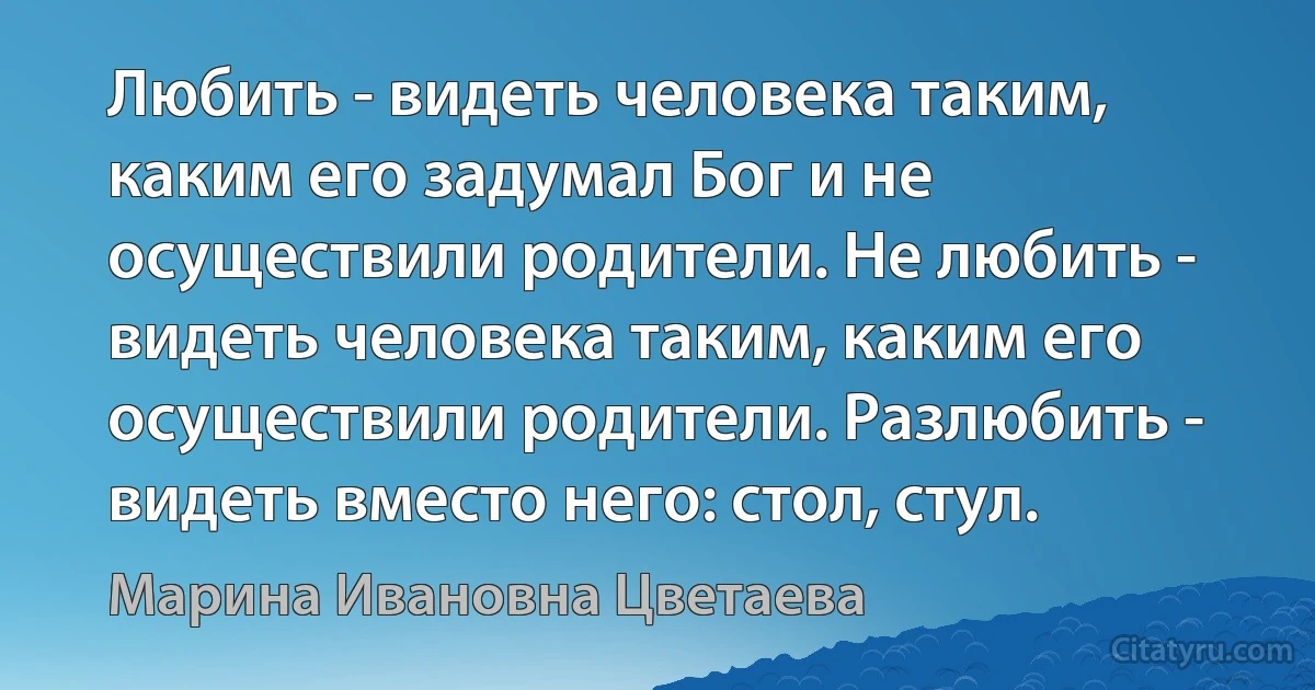 Любить - видеть человека таким, каким его задумал Бог и не осуществили родители. Не любить - видеть человека таким, каким его осуществили родители. Разлюбить - видеть вместо него: стол, стул. (Марина Ивановна Цветаева)