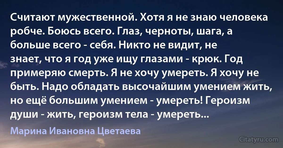 Считают мужественной. Хотя я не знаю человека робче. Боюсь всего. Глаз, черноты, шага, а больше всего - себя. Никто не видит, не знает, что я год уже ищу глазами - крюк. Год примеряю смерть. Я не хочу умереть. Я хочу не быть. Надо обладать высочайшим умением жить, но ещё большим умением - умереть! Героизм души - жить, героизм тела - умереть... (Марина Ивановна Цветаева)