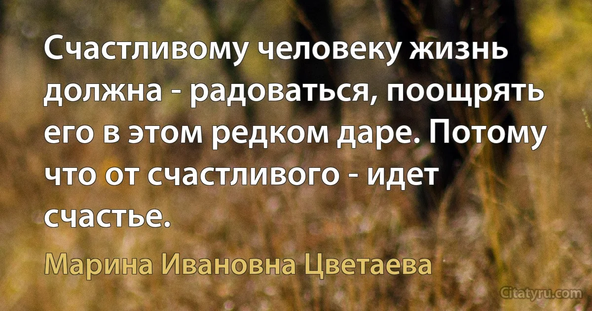 Счастливому человеку жизнь должна - радоваться, поощрять его в этом редком даре. Потому что от счастливого - идет счастье. (Марина Ивановна Цветаева)