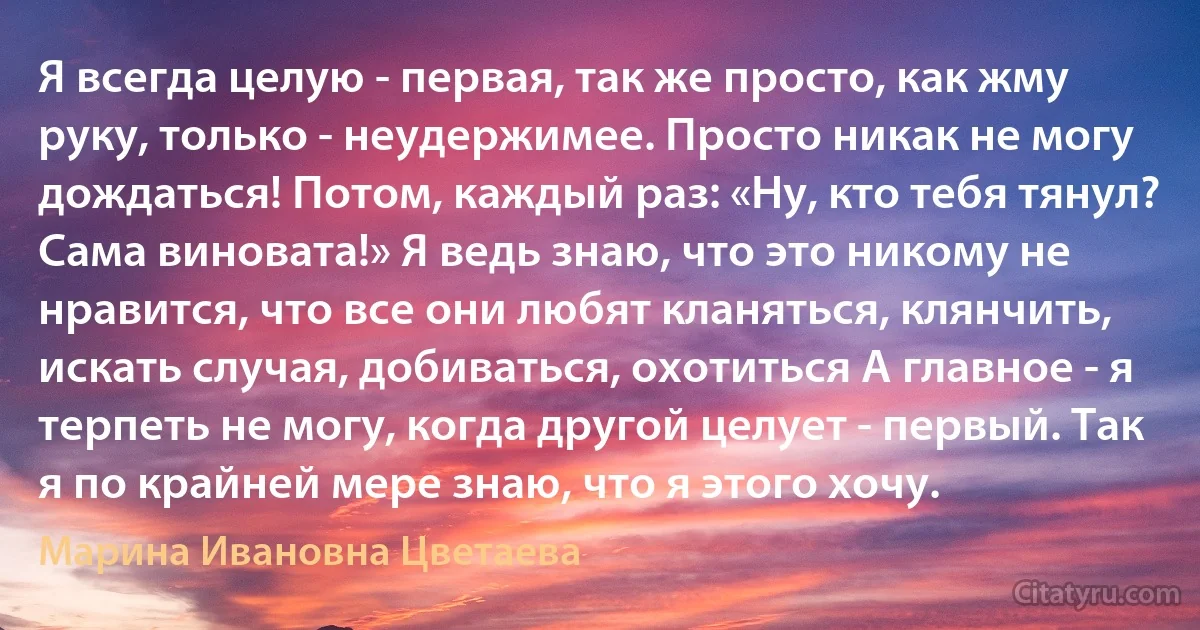 Я всегда целую - первая, так же просто, как жму руку, только - неудержимее. Просто никак не могу дождаться! Потом, каждый раз: «Ну, кто тебя тянул? Сама виновата!» Я ведь знаю, что это никому не нравится, что все они любят кланяться, клянчить, искать случая, добиваться, охотиться А главное - я терпеть не могу, когда другой целует - первый. Так я по крайней мере знаю, что я этого хочу. (Марина Ивановна Цветаева)