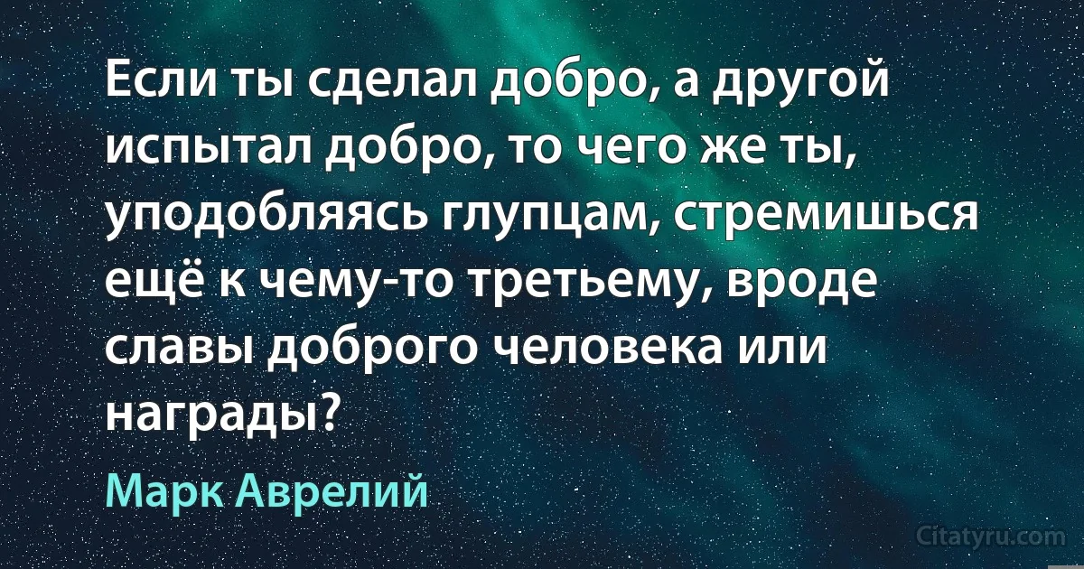 Если ты сделал добро, а другой испытал добро, то чего же ты, уподобляясь глупцам, стремишься ещё к чему-то третьему, вроде славы доброго человека или награды? (Марк Аврелий)