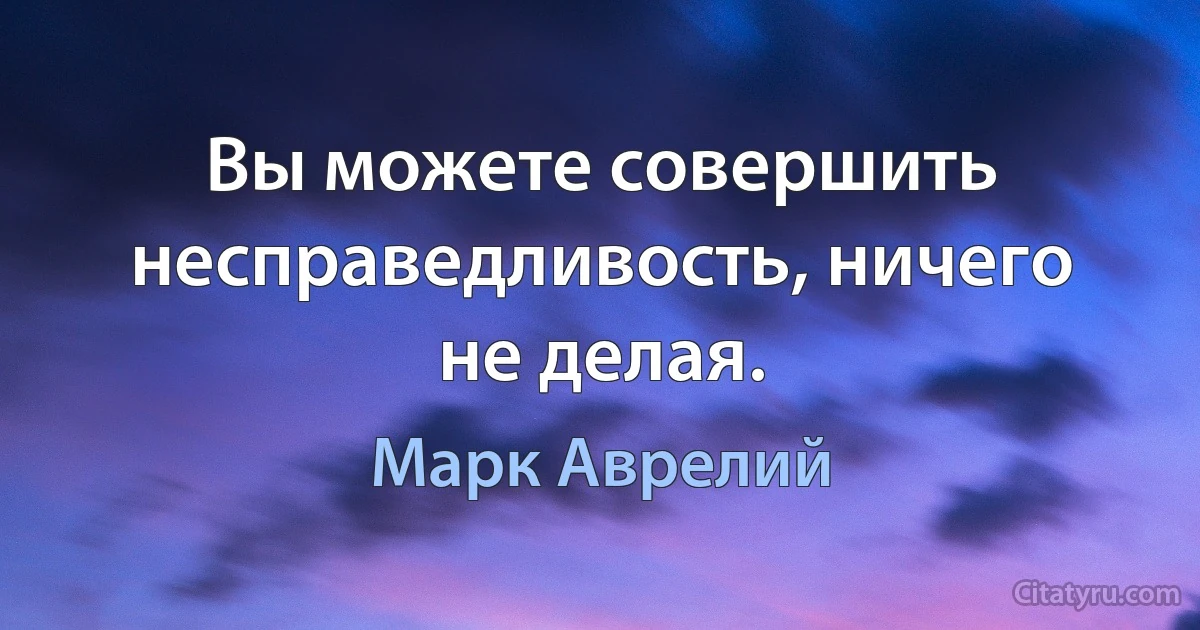 Вы можете совершить несправедливость, ничего не делая. (Марк Аврелий)