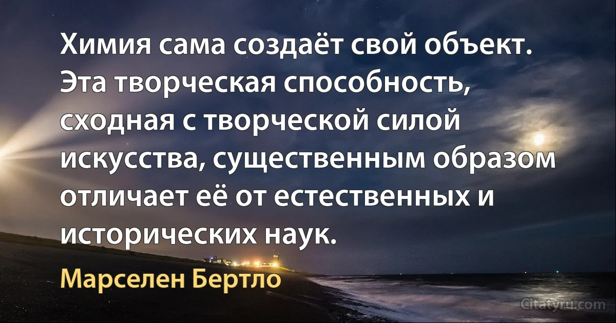 Химия сама создаёт свой объект. Эта творческая способность, сходная с творческой силой искусства, существенным образом отличает её от естественных и исторических наук. (Марселен Бертло)