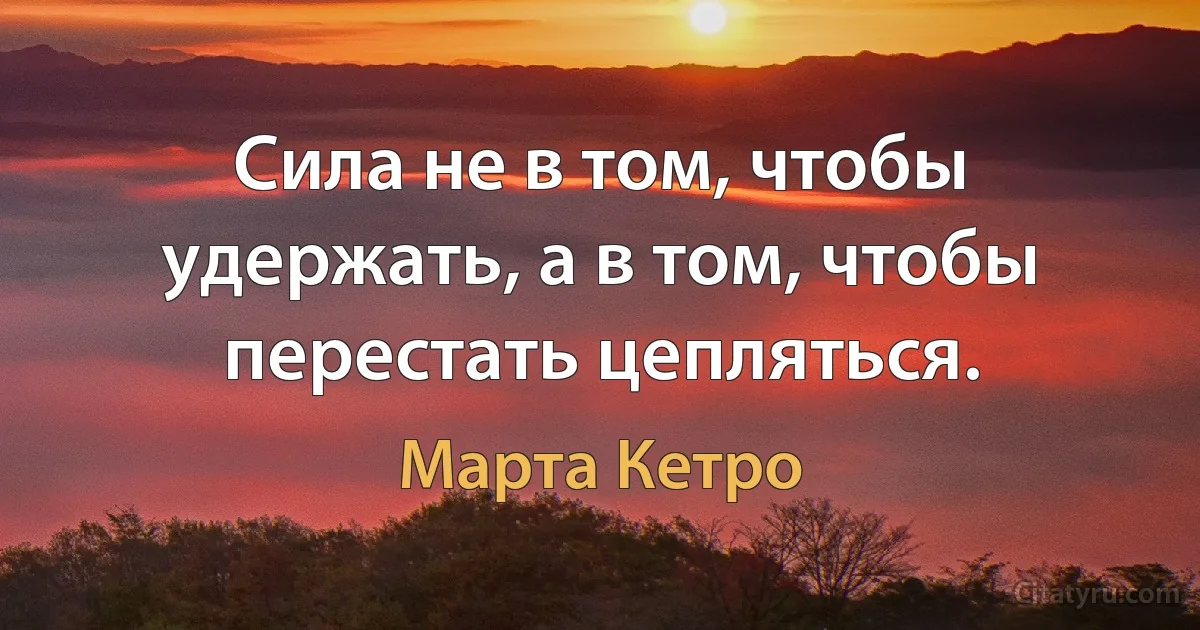 Сила не в том, чтобы удержать, а в том, чтобы перестать цепляться. (Марта Кетро)