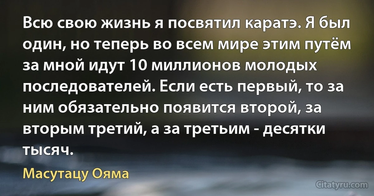 Всю свою жизнь я посвятил каратэ. Я был один, но теперь во всем мире этим путём за мной идут 10 миллионов молодых последователей. Если есть первый, то за ним обязательно появится второй, за вторым третий, а за третьим - десятки тысяч. (Масутацу Ояма)