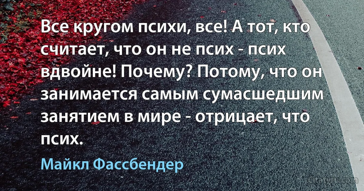 Все кругом психи, все! А тот, кто считает, что он не псих - псих вдвойне! Почему? Потому, что он занимается самым сумасшедшим занятием в мире - отрицает, что псих. (Майкл Фассбендер)