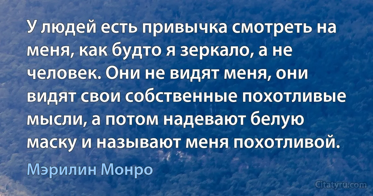 У людей есть привычка смотреть на меня, как будто я зеркало, а не человек. Они не видят меня, они видят свои собственные похотливые мысли, а потом надевают белую маску и называют меня похотливой. (Мэрилин Монро)