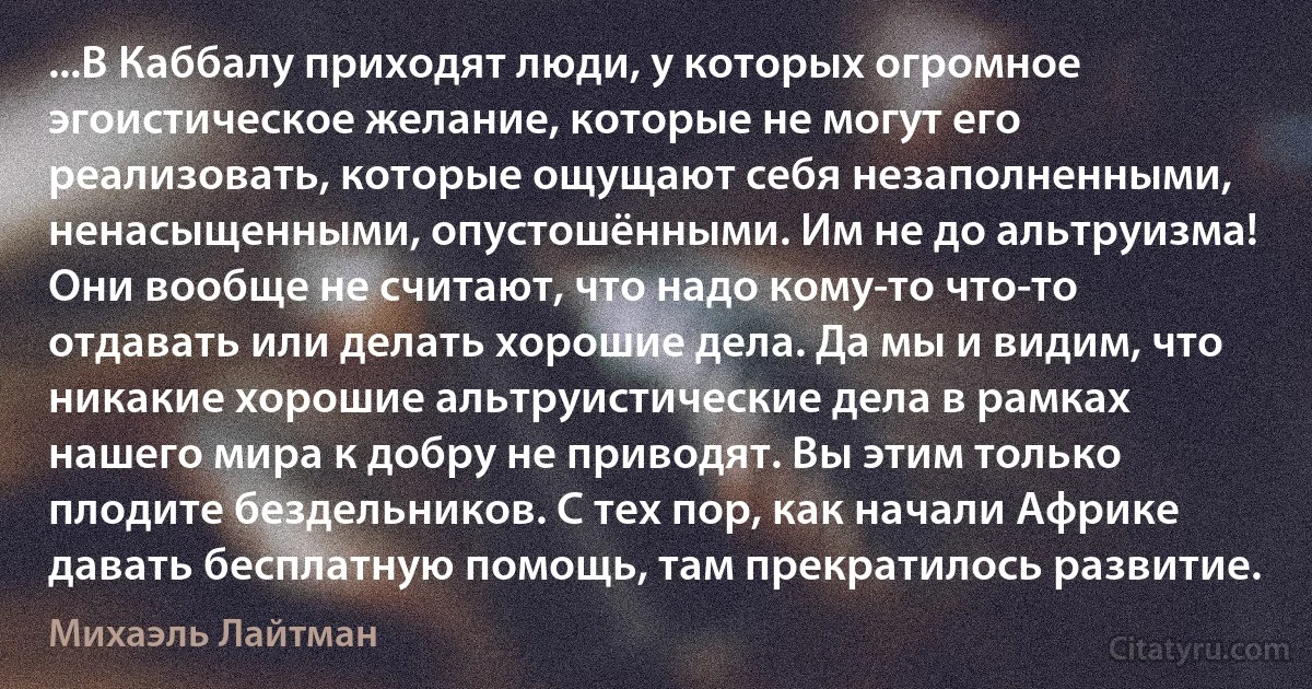 ...В Каббалу приходят люди, у которых огромное эгоистическое желание, которые не могут его реализовать, которые ощущают себя незаполненными, ненасыщенными, опустошёнными. Им не до альтруизма! Они вообще не считают, что надо кому-то что-то отдавать или делать хорошие дела. Да мы и видим, что никакие хорошие альтруистические дела в рамках нашего мира к добру не приводят. Вы этим только плодите бездельников. С тех пор, как начали Африке давать бесплатную помощь, там прекратилось развитие. (Михаэль Лайтман)