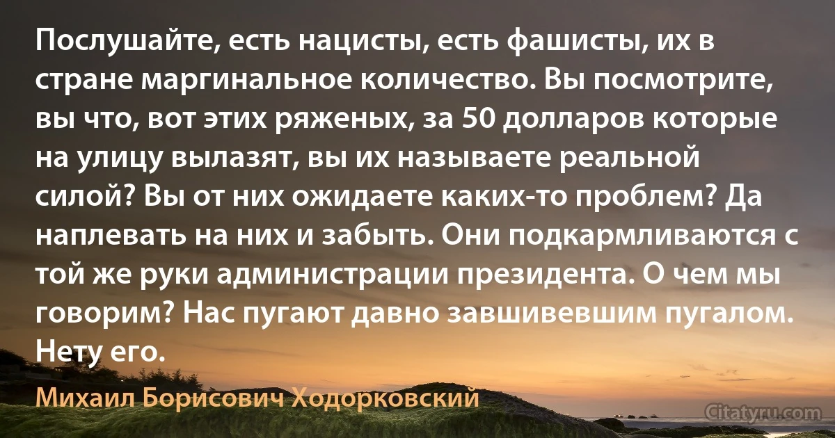 Послушайте, есть нацисты, есть фашисты, их в стране маргинальное количество. Вы посмотрите, вы что, вот этих ряженых, за 50 долларов которые на улицу вылазят, вы их называете реальной силой? Вы от них ожидаете каких-то проблем? Да наплевать на них и забыть. Они подкармливаются с той же руки администрации президента. О чем мы говорим? Нас пугают давно завшивевшим пугалом. Нету его. (Михаил Борисович Ходорковский)