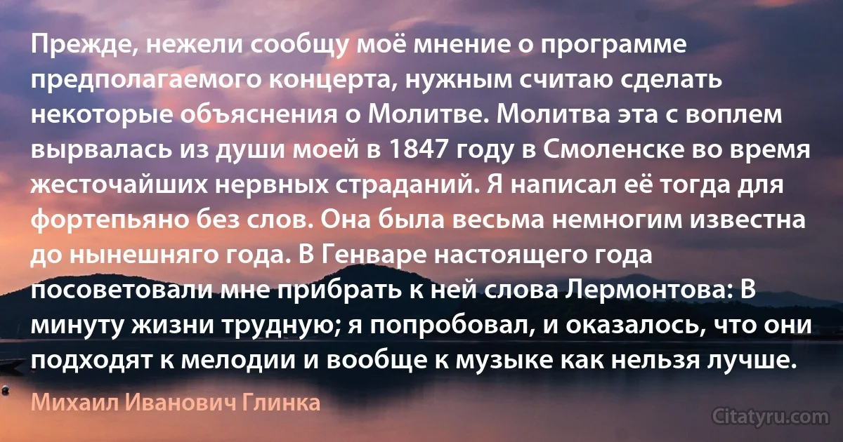 Прежде, нежели сообщу моё мнение о программе предполагаемого концерта, нужным считаю сделать некоторые объяснения о Молитве. Молитва эта с воплем вырвалась из души моей в 1847 году в Смоленске во время жесточайших нервных страданий. Я написал её тогда для фортепьяно без слов. Она была весьма немногим известна до нынешняго года. В Генваре настоящего года посоветовали мне прибрать к ней слова Лермонтова: В минуту жизни трудную; я попробовал, и оказалось, что они подходят к мелодии и вообще к музыке как нельзя лучше. (Михаил Иванович Глинка)