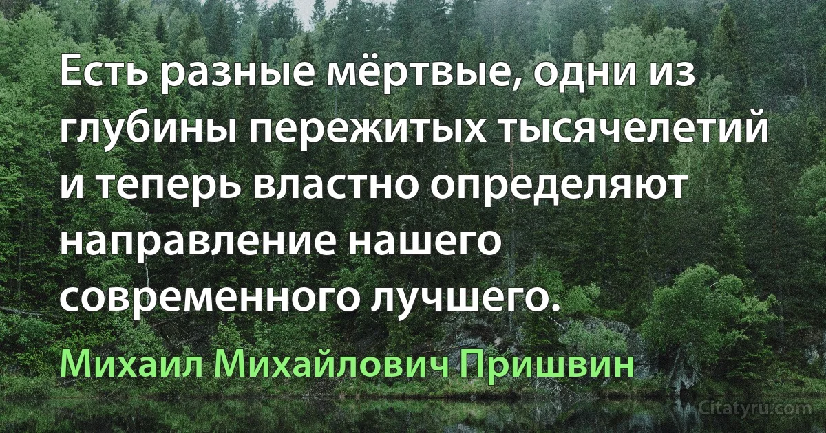 Есть разные мёртвые, одни из глубины пережитых тысячелетий и теперь властно определяют направление нашего современного лучшего. (Михаил Михайлович Пришвин)