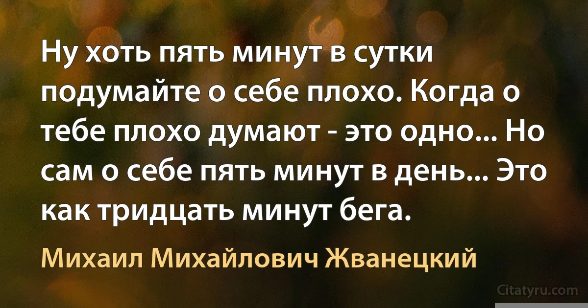 Ну хоть пять минут в сутки подумайте о себе плохо. Когда о тебе плохо думают - это одно... Но сам о себе пять минут в день... Это как тридцать минут бега. (Михаил Михайлович Жванецкий)