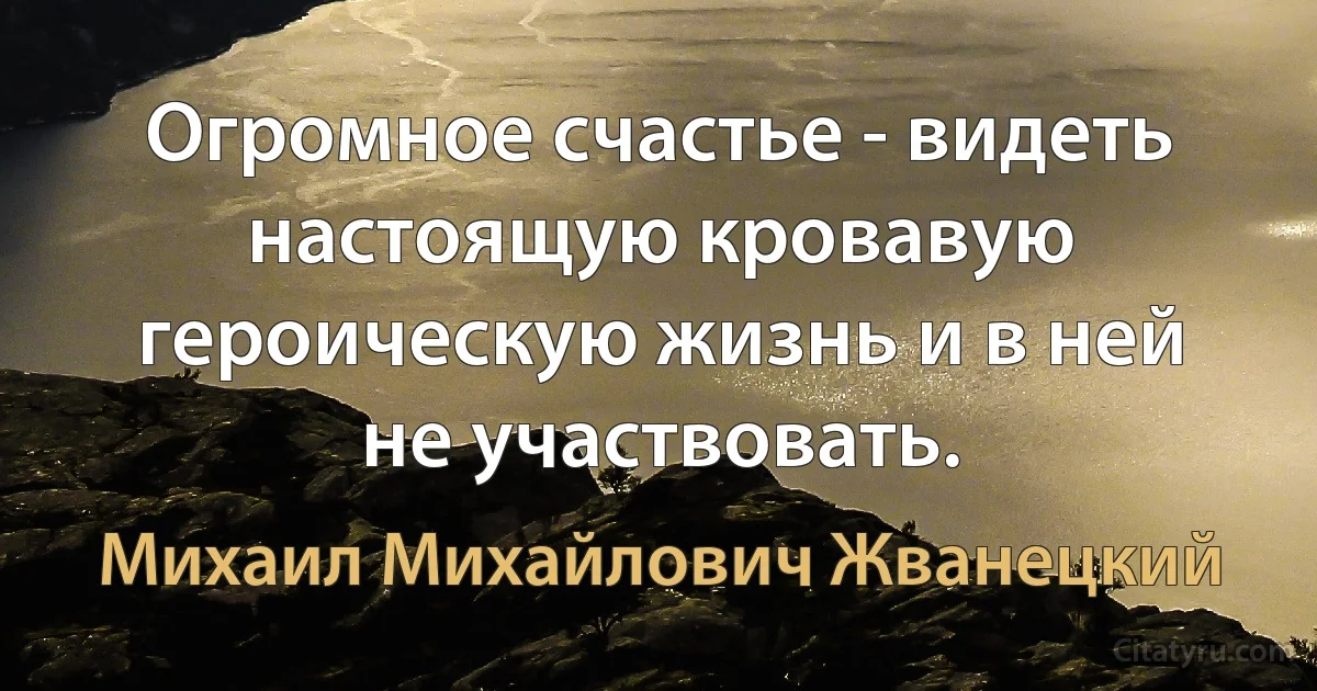 Огромное счастье - видеть настоящую кровавую героическую жизнь и в ней не участвовать. (Михаил Михайлович Жванецкий)