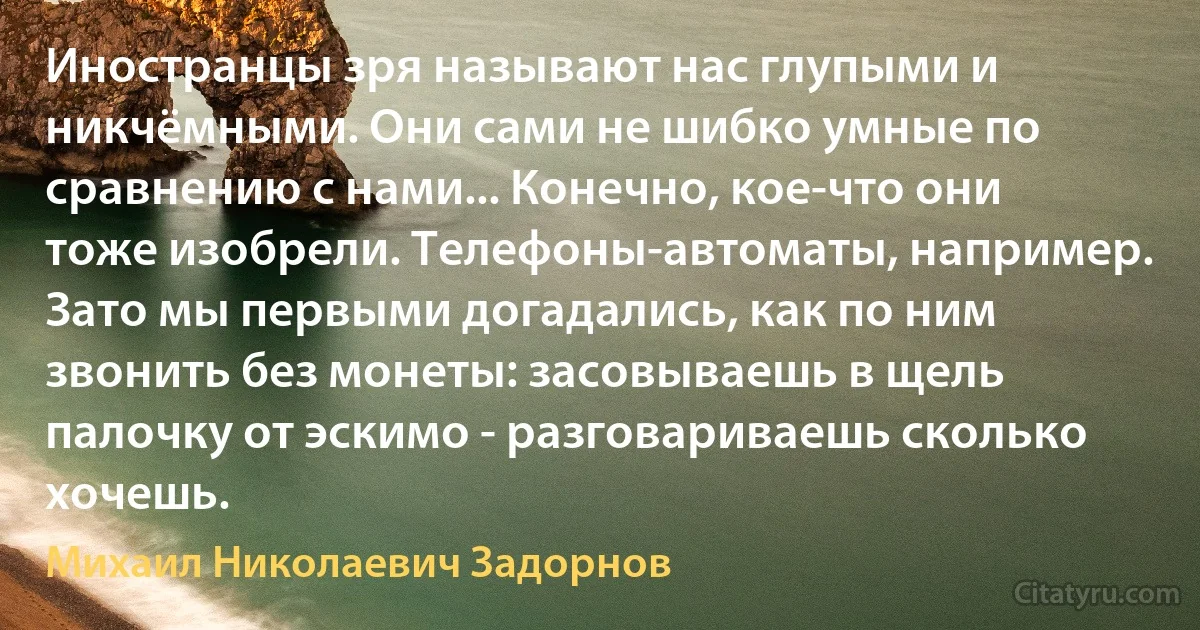 Иностранцы зря называют нас глупыми и никчёмными. Они сами не шибко умные по сравнению с нами... Конечно, кое-что они тоже изобрели. Телефоны-автоматы, например. Зато мы первыми догадались, как по ним звонить без монеты: засовываешь в щель палочку от эскимо - разговариваешь сколько хочешь. (Михаил Николаевич Задорнов)