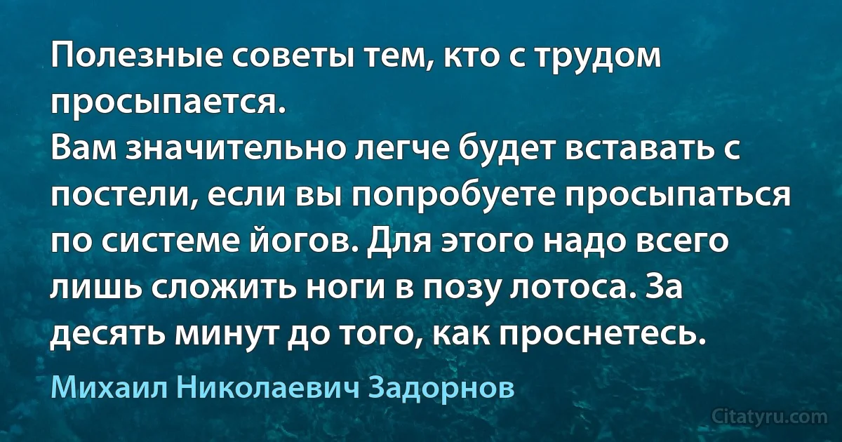 Полезные советы тем, кто с трудом просыпается.
Вам значительно легче будет вставать с постели, если вы попробуете просыпаться по системе йогов. Для этого надо всего лишь сложить ноги в позу лотоса. За десять минут до того, как проснетесь. (Михаил Николаевич Задорнов)