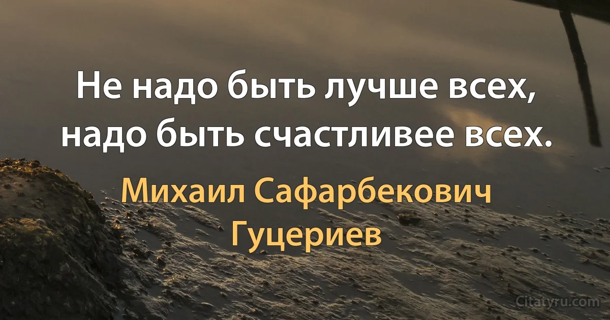 Не надо быть лучше всех, надо быть счастливее всех. (Михаил Сафарбекович Гуцериев)