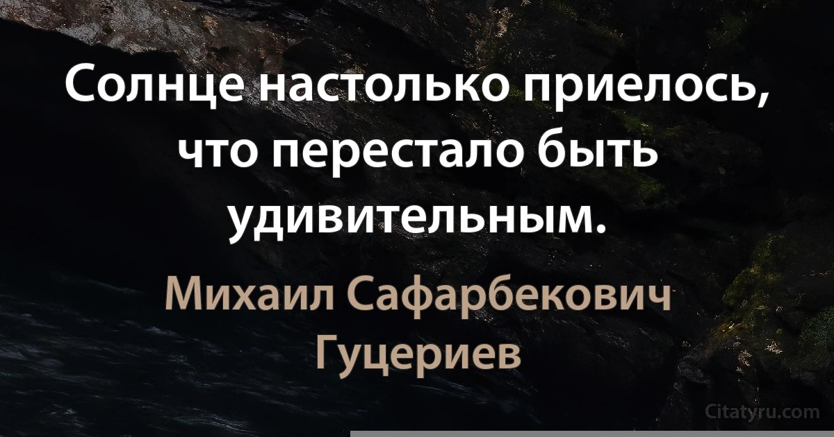 Солнце настолько приелось, что перестало быть удивительным. (Михаил Сафарбекович Гуцериев)