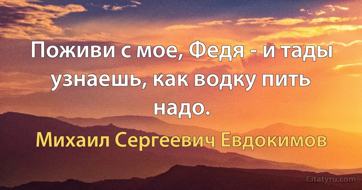 Поживи с мое, Федя - и тады узнаешь, как водку пить надо. (Михаил Сергеевич Евдокимов)