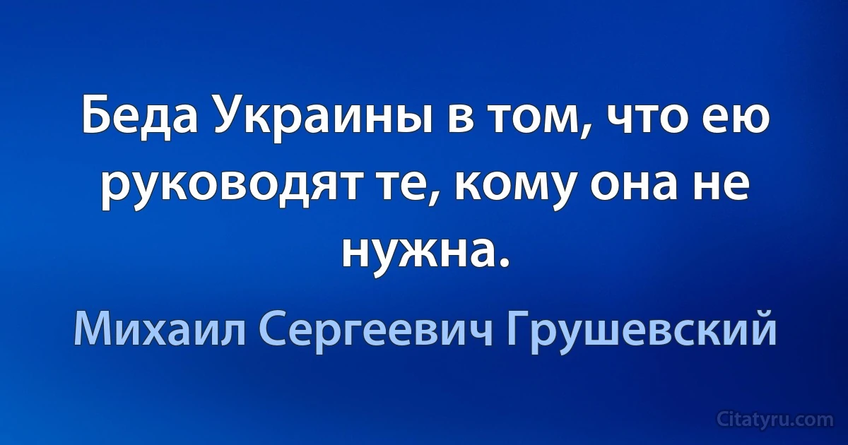 Беда Украины в том, что ею руководят те, кому она не нужна. (Михаил Сергеевич Грушевский)